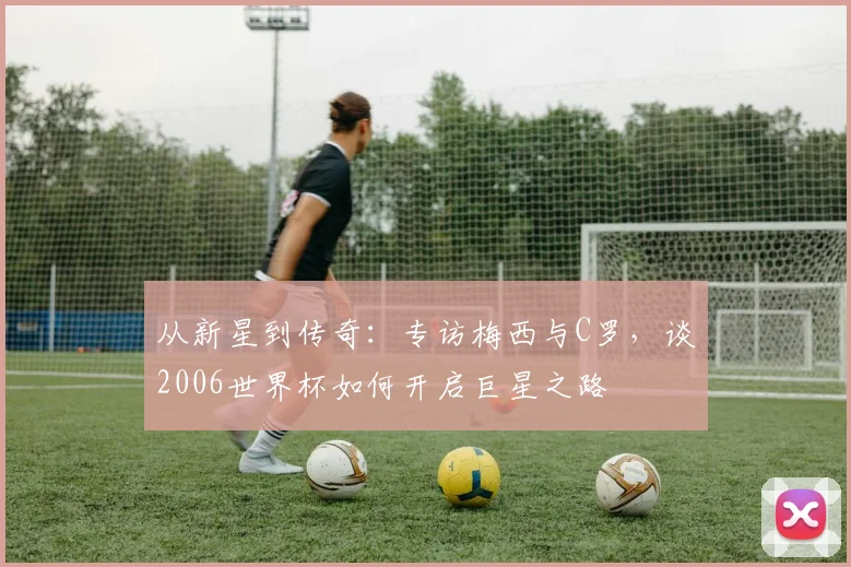从新星到传奇：专访梅西与C罗，谈2006世界杯如何开启巨星之路