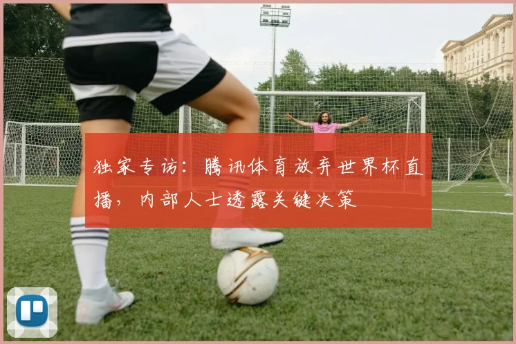 独家专访：腾讯体育放弃世界杯直播，内部人士透露关键决策