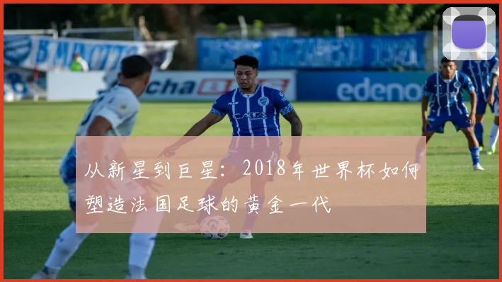 从新星到巨星：2018年世界杯如何塑造法国足球的黄金一代