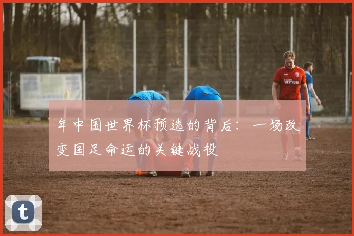 年中国世界杯预选的背后：一场改变国足命运的关键战役