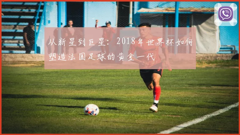 从新星到巨星：2018年世界杯如何塑造法国足球的黄金一代