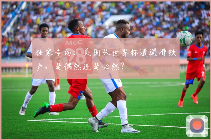 独家专访：美国队世界杯遭遇滑铁卢，是偶然还是必然？